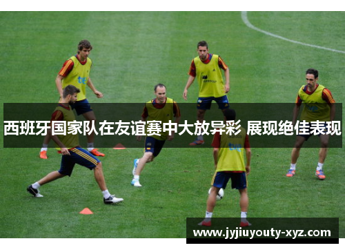 西班牙国家队在友谊赛中大放异彩 展现绝佳表现