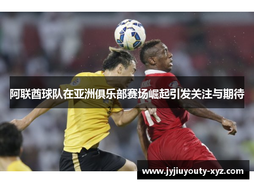 阿联酋球队在亚洲俱乐部赛场崛起引发关注与期待