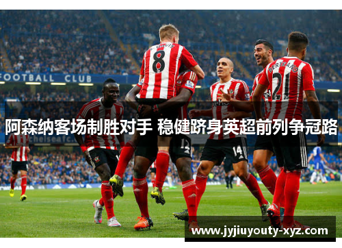 阿森纳客场制胜对手 稳健跻身英超前列争冠路