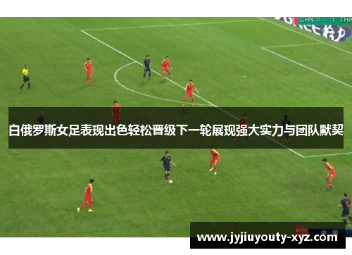 白俄罗斯女足表现出色轻松晋级下一轮展现强大实力与团队默契
