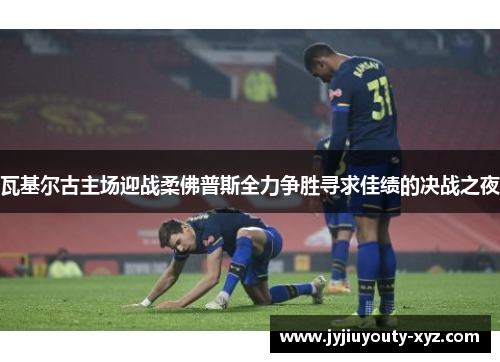 瓦基尔古主场迎战柔佛普斯全力争胜寻求佳绩的决战之夜