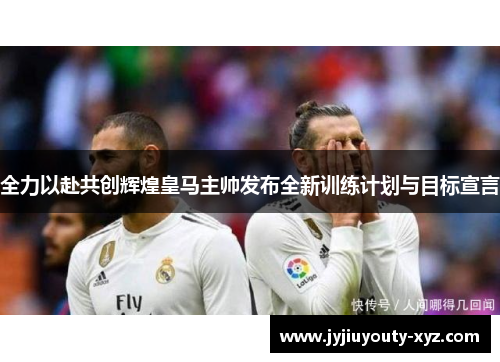 全力以赴共创辉煌皇马主帅发布全新训练计划与目标宣言