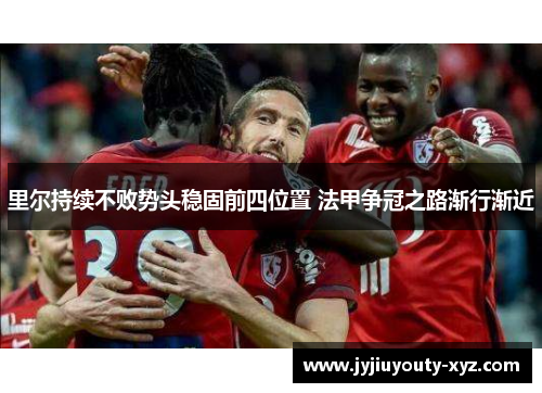 里尔持续不败势头稳固前四位置 法甲争冠之路渐行渐近