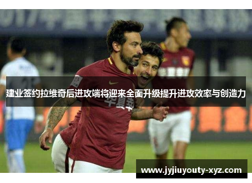 建业签约拉维奇后进攻端将迎来全面升级提升进攻效率与创造力